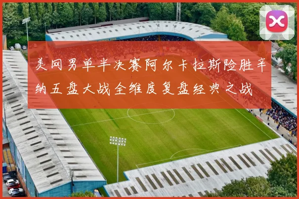 美网男单半决赛阿尔卡拉斯险胜辛纳五盘大战全维度复盘经典之战