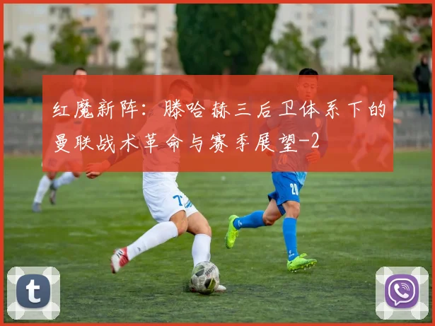 红魔新阵:滕哈赫三后卫体系下的曼联战术革命与赛季展望