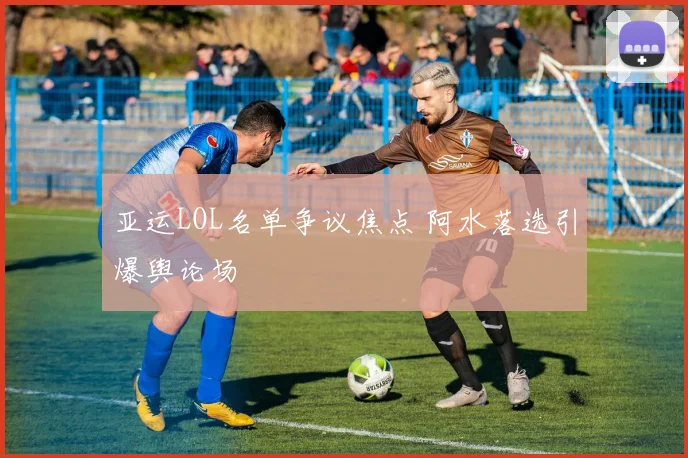 亚运LOL名单争议焦点 阿水落选引爆舆论场