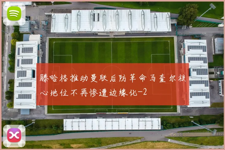 滕哈格推动曼联后防革命马奎尔核心地位不再惨遭边缘化