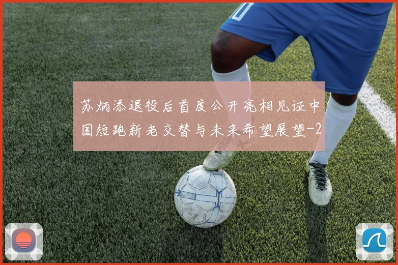 苏炳添退役后首度公开亮相见证中国短跑新老交替与未来希望展望