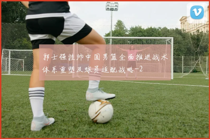 郭士强挂帅中国男篮全面推进战术体系重塑及球员适配战略