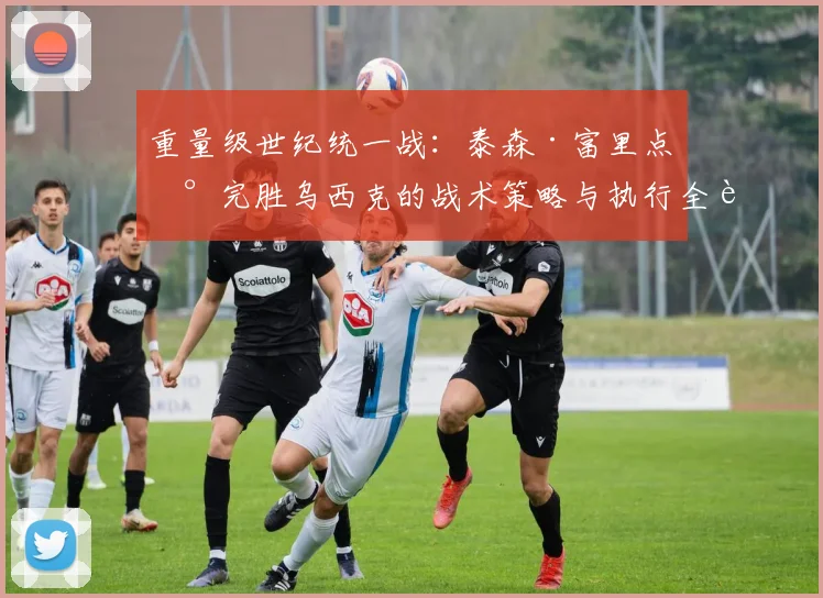 重量级世纪统一战：泰森·富里点数完胜乌西克的战术策略与执行全解析