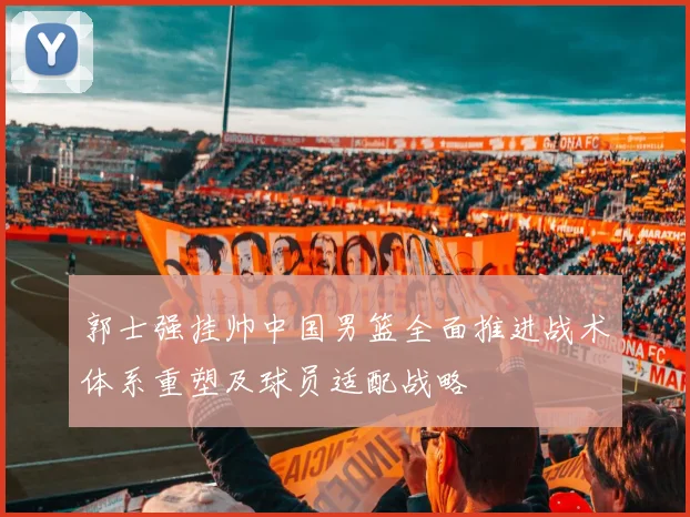 郭士强挂帅中国男篮全面推进战术体系重塑及球员适配战略