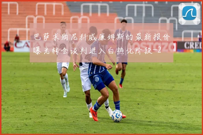 巴萨求购尼科威廉姆斯的最新报价曝光转会谈判进入白热化阶段