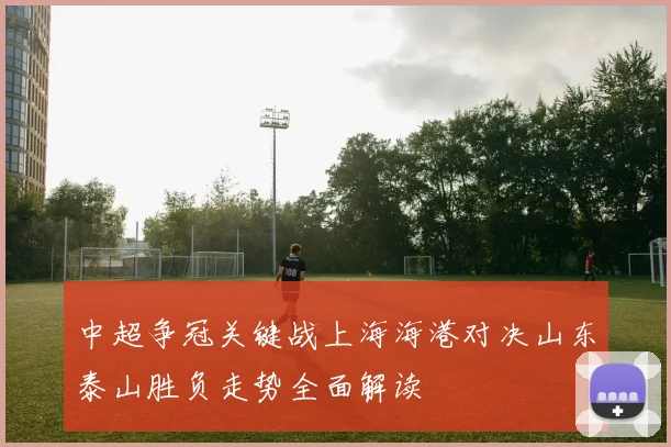 中超争冠关键战上海海港对决山东泰山胜负走势全面解读