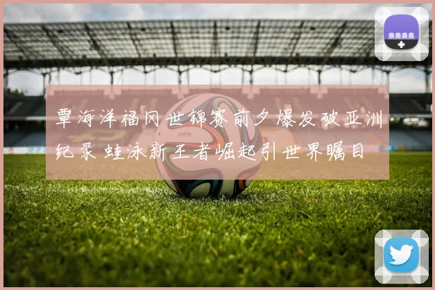 覃海洋福冈世锦赛前夕爆发破亚洲纪录 蛙泳新王者崛起引世界瞩目