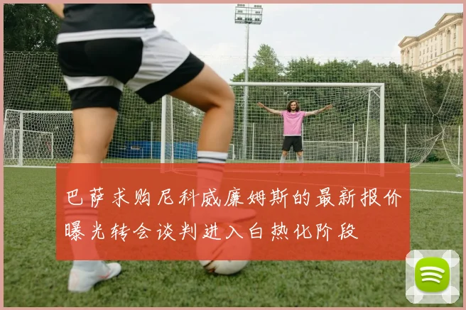 巴萨求购尼科威廉姆斯的最新报价曝光转会谈判进入白热化阶段
