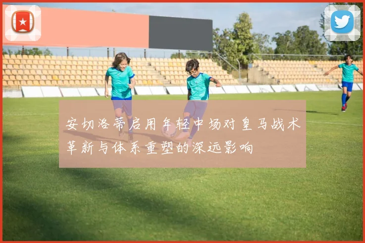 安切洛蒂启用年轻中场对皇马战术革新与体系重塑的深远影响
