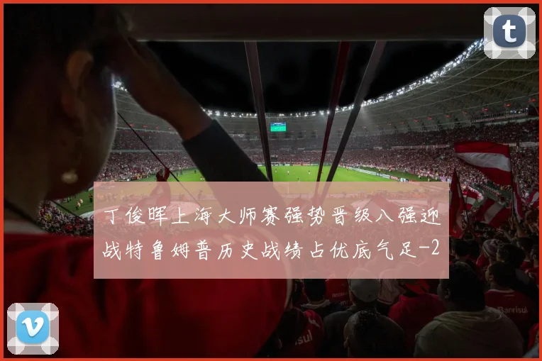 丁俊晖上海大师赛强势晋级八强迎战特鲁姆普历史战绩占优底气足