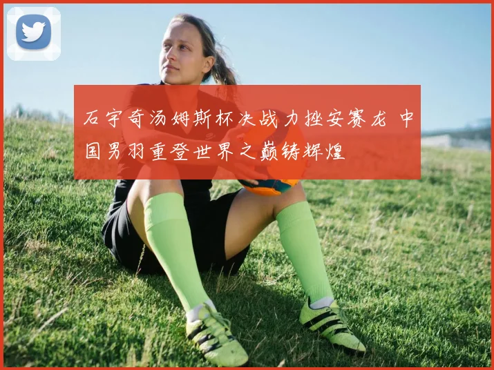 石宇奇汤姆斯杯决战力挫安赛龙 中国男羽重登世界之巅铸辉煌