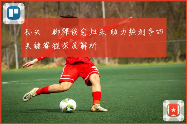 孙兴慜脚踝伤愈归来 助力热刺争四关键赛程深度解析