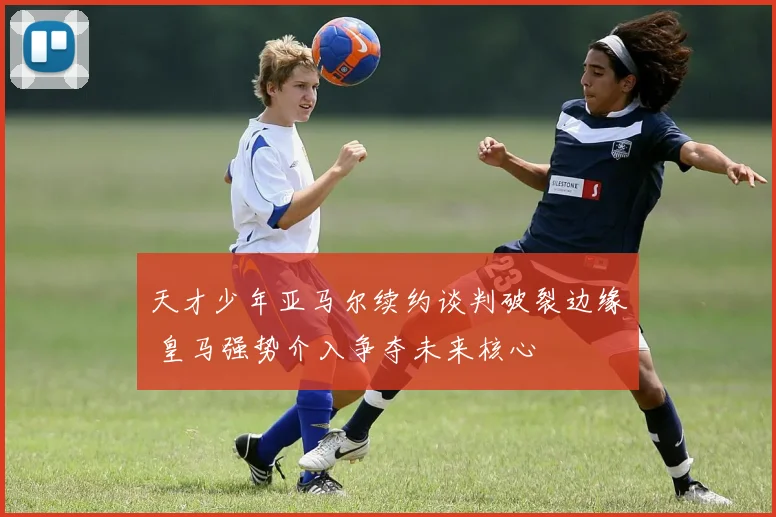 天才少年亚马尔续约谈判破裂边缘 皇马强势介入争夺未来核心
