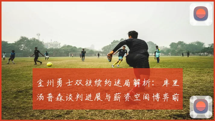 金州勇士双核续约迷局解析:库里汤普森谈判进展与薪资空间博弈前瞻
