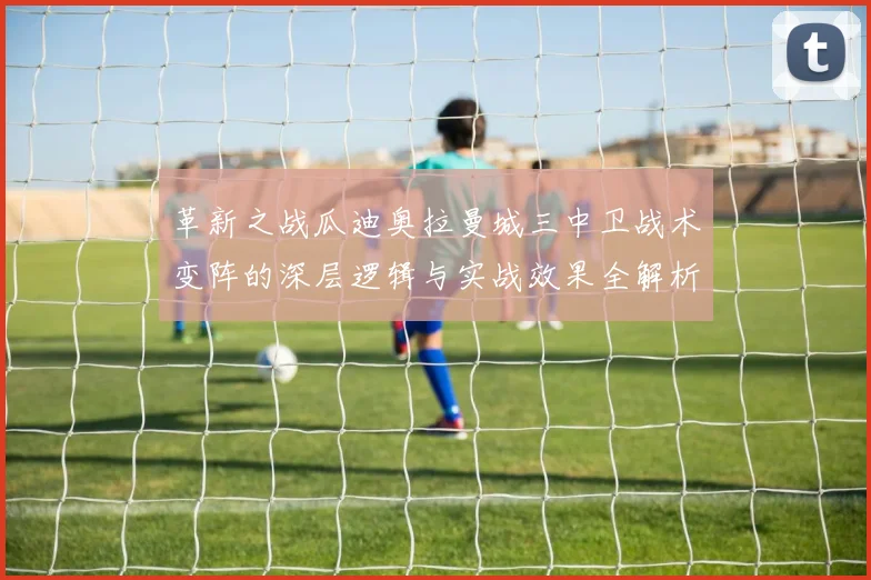 革新之战瓜迪奥拉曼城三中卫战术变阵的深层逻辑与实战效果全解析