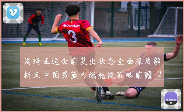 周琦亚运会前复出状态全面深度解析及中国男篮内线轮换策略前瞻