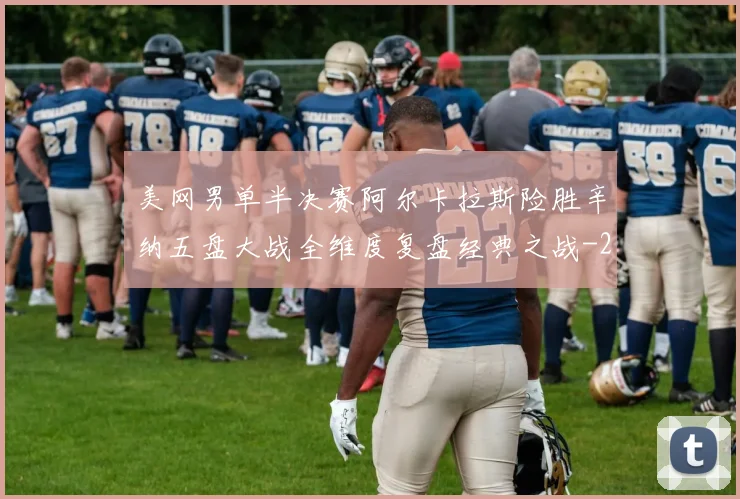 美网男单半决赛阿尔卡拉斯险胜辛纳五盘大战全维度复盘经典之战