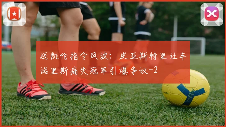 迈凯伦指令风波:皮亚斯特里让车诺里斯痛失冠军引爆争议