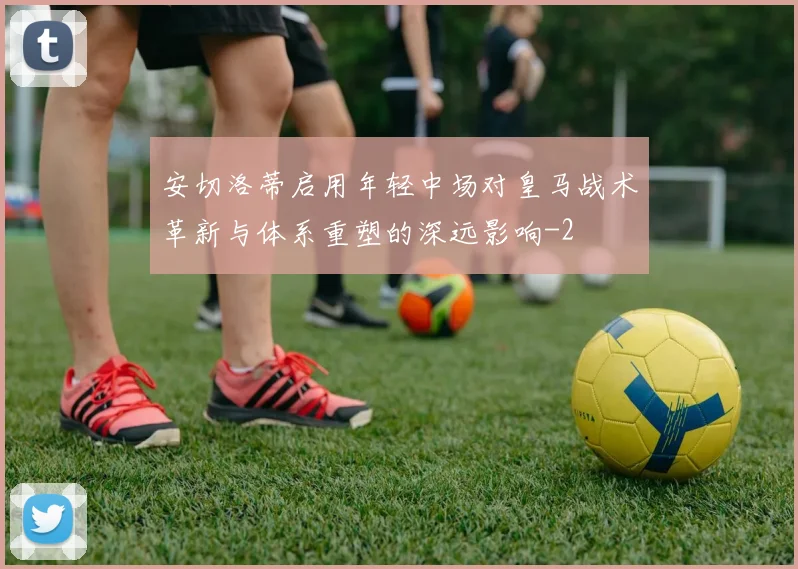 安切洛蒂启用年轻中场对皇马战术革新与体系重塑的深远影响