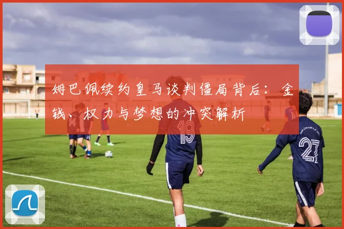姆巴佩续约皇马谈判僵局背后：金钱、权力与梦想的冲突解析