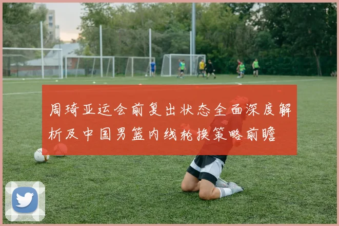 周琦亚运会前复出状态全面深度解析及中国男篮内线轮换策略前瞻