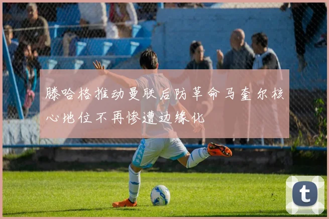 滕哈格推动曼联后防革命马奎尔核心地位不再惨遭边缘化