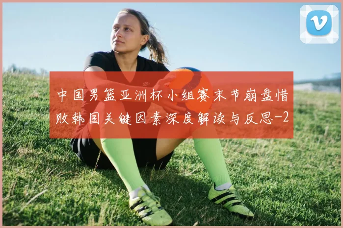 中国男篮亚洲杯小组赛末节崩盘惜败韩国关键因素深度解读与反思