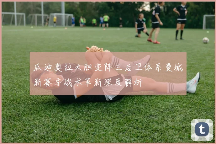 瓜迪奥拉大胆变阵三后卫体系曼城新赛季战术革新深度解析