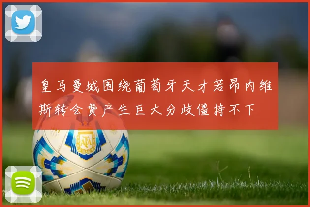 皇马曼城围绕葡萄牙天才若昂内维斯转会费产生巨大分歧僵持不下