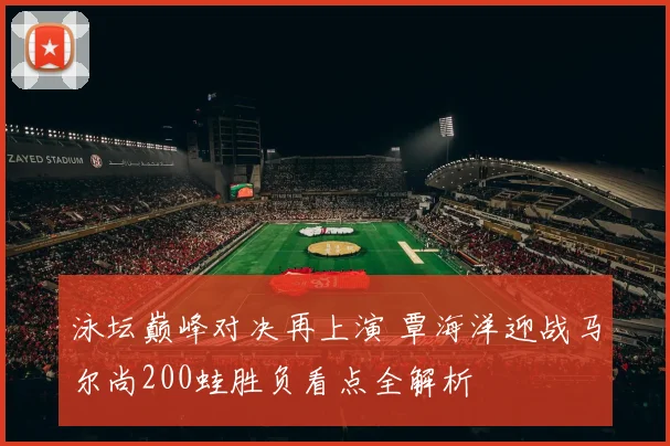 泳坛巅峰对决再上演 覃海洋迎战马尔尚200蛙胜负看点全解析