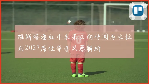 维斯塔潘红牛未来去向传闻与法拉利2027席位争夺风暴解析