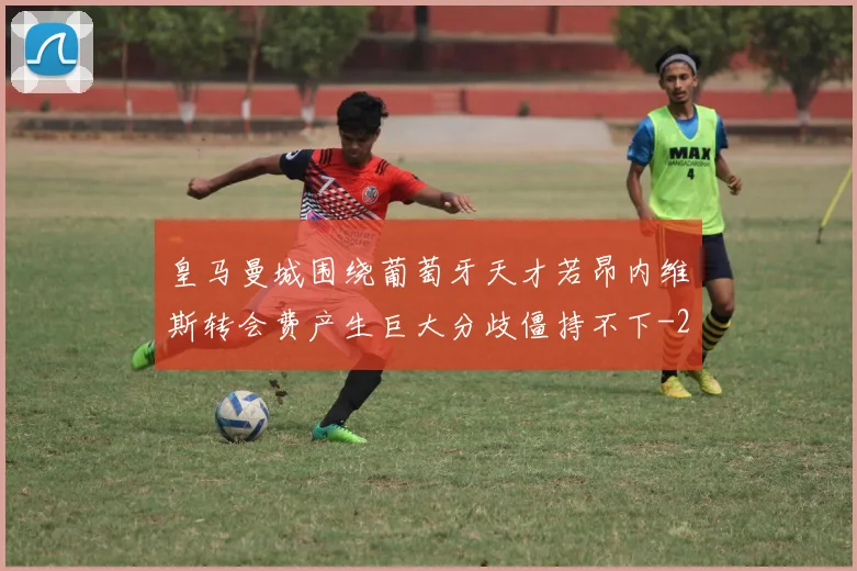 皇马曼城围绕葡萄牙天才若昂内维斯转会费产生巨大分歧僵持不下